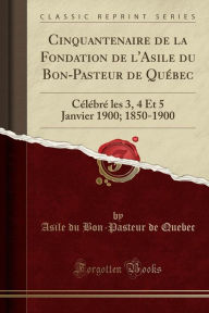 Cinquantenaire de la Fondation de l'Asile du Bon-Pasteur de Québec: Célébré les 3, 4 Et 5 Janvier 1900; 1850-1900 (Classic Reprint)