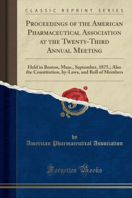Proceedings of the American Pharmaceutical Association at the Twenty-Third Annual Meeting: Held in Boston, Mass., September, 1875.; Also the Constitution, by-Laws, and Roll of Members (Classic Reprint) - American Pharmaceutical Association