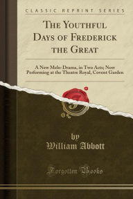 The Youthful Days of Frederick the Great: A New Melo-Drama, in Two Acts; Now Performing at the Theatre Royal, Covent Garden (Classic Reprint) - William Abbott