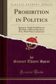 Prohibition in Politics: Question: Ought Prohibition to Be Made a Political Question? If So, With What Limitations? (Classic Reprint) - Samuel Thayer Spear