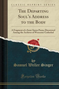 The Departing Soul's Address to the Body: A Fragment of a Semi-Saxon Poem, Discovered Among the Archives of Worcester Cathedral (Classic Reprint) - Samuel Weller Singer