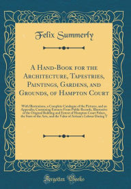 A Hand-Book for the Architecture, Tapestries, Paintings, Gardens, and Grounds, of Hampton Court: With Illustrations, a Complete Catalogue of the Pictures, and an Appendix; Containing Extracts From Public Records, Illustrative of the Original Building an - Felix Summerly