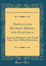 Difficulties Between Mexico and Guatemala: Proposed Mediation of the United States, Some Official Documents (Classic Reprint)