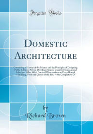 Domestic Architecture: Containing a History of the Science and the Principles of Designing Public Edifices, Private Dwelling-Houses, Country Mansions and Suburban Villas, With Practical Dissertations on Every Branch of Building, From the Choice of the Sit