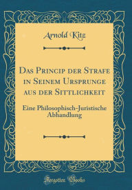 Das Princip der Strafe in Seinem Ursprunge aus der Sittlichkeit: Eine Philosophisch-Juristische Abhandlung (Classic Reprint) - Arnold Kitz