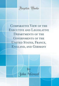 Comparative View of the Executive and Legislative Departments of the Governments of the United States, France, England, and Germany (Classic Reprint) - John Wenzel