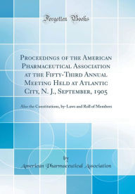 Proceedings of the American Pharmaceutical Association at the Fifty-Third Annual Meeting Held at Atlantic City, N. J., September, 1905: Also the Constitutions, by-Laws and Roll of Members (Classic Reprint) - American Pharmaceutical Association