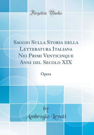 Saggio Sulla Storia della Letteratura Italiana Nei Primi Venticinque Anni del Secolo XIX: Opera (Classic Reprint) - Ambrogio Levati