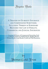 A Treatise on Guaranty Insurance and Compensated Suretyship, Including Therein as Subsidiary Branches the Law of Fidelity, Commercial and Judicial Insurances: Covering All Forms of Compensated Suretyship, Such as Official and Private Fidelity Bonds, Bui - Thomas Gold Frost