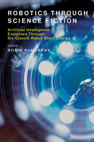 Robotics Through Science Fiction: Artificial Intelligence Explained Through Six Classic Robot Short Stories Robin R. Murphy Editor