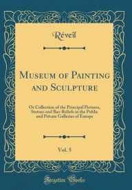 Museum of Painting and Sculpture, Vol. 5: Or Collection of the Principal Pictures, Statues and Bas-Reliefs in the Public and Private Galleries of Europe (Classic Reprint) - Réveil Réveil
