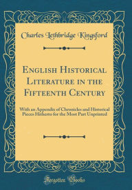 English Historical Literature in the Fifteenth Century: With an Appendix of Chronicles and Historical Pieces Hitherto for the Most Part Unprinted (Classic Reprint) - Charles Lethbridge Kingsford