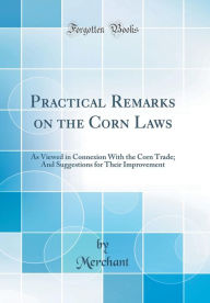 Practical Remarks on the Corn Laws: As Viewed in Connexion With the Corn Trade; And Suggestions for Their Improvement (Classic Reprint) - Merchant Merchant