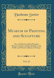 Museum of Painting and Sculpture, Vol. 12: Or, a Collection of the Principal Pictures, Statues and Bas-Reliefs, in the Public and Private Galleries of Europe (Classic Reprint) - Duchesne Senior