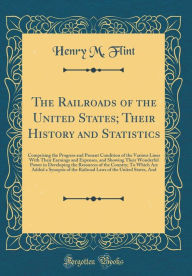 The Railroads of the United States; Their History and Statistics: Comprising the Progress and Present Condition of the Various Lines With Their Earnings and Expenses, and Showing Their Wonderful Power in Developing the Resources of the Country; To Which A - Henry M. Flint