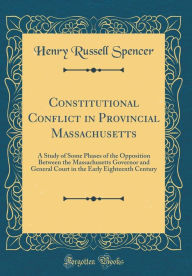 Constitutional Conflict in Provincial Massachusetts: A Study of Some Phases of the Opposition Between the Massachusetts Governor and General Court in the Early Eighteenth Century (Classic Reprint) - Henry Russell Spencer