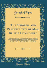 The Original and Present State of Man, Briefly Considered: Wherein Is Shown the Nature of His Fall, and the Necessity, Means, and Manner of His Restoration, Through the Sacrifice of Christ, and the Sensible Operation of That Divine Principle of Grace and - Joseph Phipps