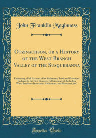 Otzinachson, or a History of the West Branch Valley of the Susquehanna: Embracing a Full Account of Its Settlement; Trials and Privations Endured by the First Pioneers; Full Accounts of the Indian Wars, Predatory Incursions, Abductions, and Massacres, &C - John Franklin Meginness