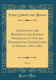 Geschichte der Regierung des Kaisers Maximilian I. Und die Franzo?sische Intervention in Mexiko, 1861-1867, Vol. 2 (Classic Reprint)