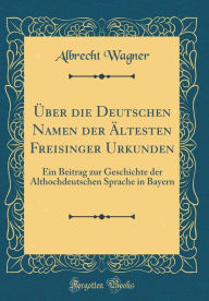 Über die Deutschen Namen der Ältesten Freisinger Urkunden: Ein Beitrag zur Geschichte der Althochdeutschen Sprache in Bayern (Classic Reprint)