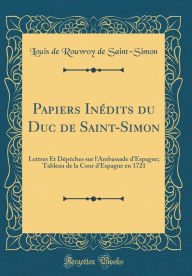 Papiers Inédits du Duc de Saint-Simon: Lettres Et Dépêches sur l'Ambassade d'Espagne; Tableau de la Cour d'Espagne en 1721 (Classic Reprint) - Louis de Rouvroy de Saint-Simon
