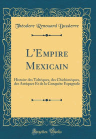 L'Empire Mexicain: Histoire des Toltèques, des Chichimèques, des Aztèques Et de la Conquête Espagnole (Classic Reprint) - Théodore Renouard Bussierre