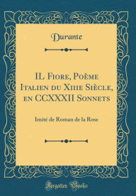 IL Fiore, Poème Italien du Xiiie Siècle, en CCXXXII Sonnets: Imité de Roman de la Rose (Classic Reprint) - Durante Durante