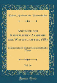 Anzeiger der Kaiserlichen Akademie der Wissenschaften, 1889, Vol. 26: Mathematisch-Naturwissenschaftliche Classe (Classic Reprint) - Kaiserl. Akademie der Wissenschaften