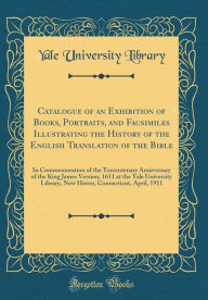 Catalogue of an Exhibition of Books, Portraits, and Facsimiles Illustrating the History of the English Translation of the Bible: In Commemoration of the Tercentenary Anniversary of the King James Version, 1611 at the Yale University Library, New Haven, Co - Yale University Library