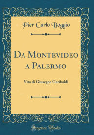 Da Montevideo a Palermo: Vita di Giuseppe Garibaldi (Classic Reprint) - Pier Carlo Boggio
