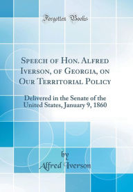 Speech of Hon. Alfred Iverson, of Georgia, on Our Territorial Policy: Delivered in the Senate of the United States, January 9, 1860 (Classic Reprint) - Alfred Iverson