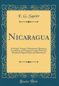 Nicaragua: Its People, Scenery, Monuments, Resources, Condition, and Proposed Canal; With One Hundred Original Maps and Illustrations (Classic Reprint) - E. G. Squier