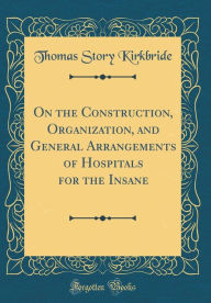 On the Construction, Organization, and General Arrangements of Hospitals for the Insane (Classic Reprint) - Thomas Story Kirkbride