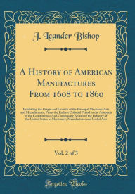 A History of American Manufactures From 1608 to 1860, Vol. 2 of 3: Exhibiting the Origin and Growth of the Principal Mechanic Arts and Manufactures, From the Earliest Colonial Period to the Adoption of the Constitution; And Comprising Annals of the Indu - J. Leander Bishop
