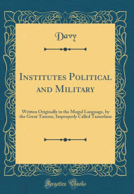Institutes Political and Military: Written Originally in the Mogul Language, by the Great Timour, Improperly Called Tamerlane (Classic Reprint) - Davy Davy