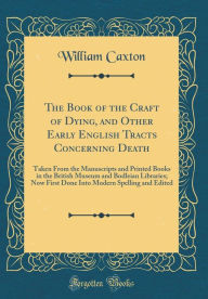 The Book of the Craft of Dying, and Other Early English Tracts Concerning Death: Taken From the Manuscripts and Printed Books in the British Museum and Bodleian Libraries; Now First Done Into Modern Spelling and Edited (Classic Reprint) - William Caxton