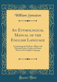 An Etymological Manual of the English Language: Comprising the Prefixes, Affixes and Principal Latin, Greek, and Saxon Roots of th