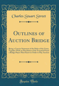 Outlines of Auction Bridge: Being a Concise Statement of the Rules of the Game, Together With an Elucidation of the Essential Points a Bridge Player Must Know in Order to Play Auction (Classic Reprint) - Charles Stuart Street