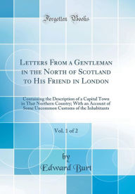 Letters From a Gentleman in the North of Scotland to His Friend in London, Vol. 1 of 2: Containing the Description of a Capital Town in That Northern Country; With an Account of Some Uncommon Customs of the Inhabitants (Classic Reprint) - Edward Burt