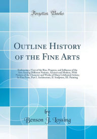 Outline History of the Fine Arts: Embracing a View of the Rise, Progress, and Influence of the Arts Among Different Nations, Ancient and Modern, With Notices of the Character and Works of Many Celebrated Artists; In Five Parts, Part I. Architecture, II. S - Benson J. Lossing