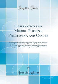 Observations on Morbid Poisons, Phagedæna, and Cancer: Containing a Comparative View of the Theories of Dr. Swediaur, John Hunter, Messrs. Foot, Moore, and Bell, on the Laws of the Venereal Virus; And Also Some Preliminary Remarks on the Language and Mod - Joseph Adams