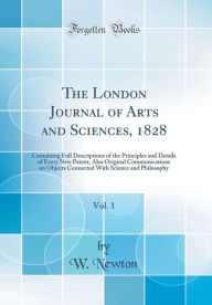 The London Journal of Arts and Sciences, 1828, Vol. 1: Containing Full Descriptions of the Principles and Details of Every New Patent, Also Original Communications on Objects Connected With Science and Philosophy (Classic Reprint) - W. Newton