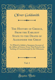 The History of Greece, From the Earliest State to the Death of Alexander the Great, Vol. 1: To Which Is Added, a Summary Account of the Affairs of Greece, From That Period to the Sacking of Constantinople by the Othomans (Classic Reprint) - Oliver Goldsmith