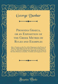 Prosodia Graeca, or an Exposition of the Greek Metres by Rules and Examples: Also a Treatise on the Use of the Digamma in the Poems of Homer, With Rules for the Structure of Greek Hexameter Verse; To Which Is Subjoined an Appendix on the Power of the Ictu - George Dunbar