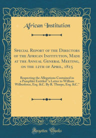 Special Report of the Directors of the African Institution, Made at the Annual General Meeting, on the 12th of April, 1815: Respecting the Allegations Contained in a Pamphlet Entitled 