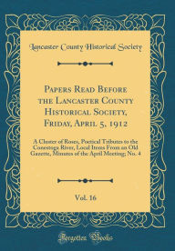 Papers Read Before the Lancaster County Historical Society, Friday, April 5, 1912, Vol. 16: A Cluster of Roses, Poetical Tributes to the Conestoga River, Local Items From an Old Gazette, Minutes of the April Meeting; No. 4 (Classic Reprint) - Lancaster County Historical Society