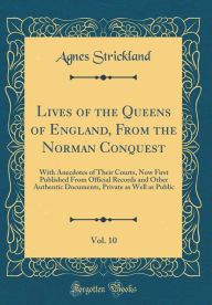 Lives of the Queens of England, From the Norman Conquest, Vol. 10: With Anecdotes of Their Courts, Now First Published From Official Records and Other Authentic Documents, Private as Well as Public (Classic Reprint) - Agnes Strickland