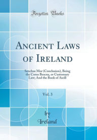 Ancient Laws of Ireland, Vol. 3: Senchus Mor (Conclusion), Being the Corus Bescna, or Customary Law; And the Book of Aicill (Classic Reprint) - Ireland Ireland