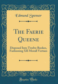 The Faerie Queene: Disposed Into Twelve Bookes, Fashioning XII Morall Vertues (Classic Reprint) - Edmund Spenser