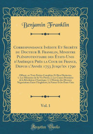 Correspondance Inédite Et Secrète du Docteur B. Franklin, Ministre Plénipotentiaire des États-Unis d´Amérique Près la Cour de France, Depuis l´Année 1753 Jusqu´en 1790, Vol. 1